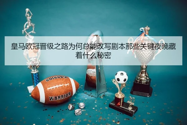 皇马欧冠晋级之路为何总能改写剧本那些关键夜晚藏着什么秘密 - pazhenren